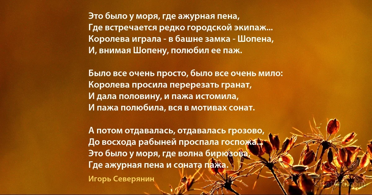 Это было у моря, где ажурная пена,
Где встречается редко городской экипаж...
Королева играла - в башне замка - Шопена,
И, внимая Шопену, полюбил ее паж.

Было все очень просто, было все очень мило:
Королева просила перерезать гранат,
И дала половину, и пажа истомила,
И пажа полюбила, вся в мотивах сонат.

А потом отдавалась, отдавалась грозово,
До восхода рабыней проспала госпожа...
Это было у моря, где волна бирюзова,
Где ажурная пена и соната пажа. (Игорь Северянин)