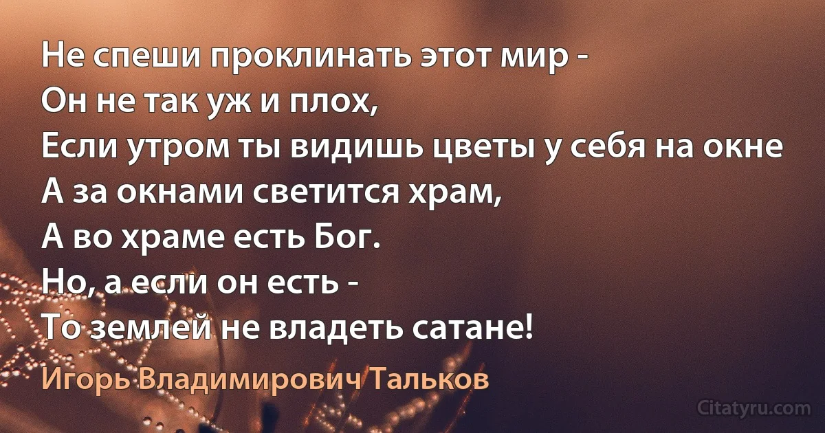 Не спеши проклинать этот мир -
Он не так уж и плох,
Если утром ты видишь цветы у себя на окне
А за окнами светится храм,
А во храме есть Бог.
Но, а если он есть -
То землей не владеть сатане! (Игорь Владимирович Тальков)