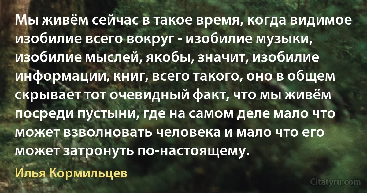 Мы живём сейчас в такое время, когда видимое изобилие всего вокруг - изобилие музыки, изобилие мыслей, якобы, значит, изобилие информации, книг, всего такого, оно в общем скрывает тот очевидный факт, что мы живём посреди пустыни, где на самом деле мало что может взволновать человека и мало что его может затронуть по-настоящему. (Илья Кормильцев)