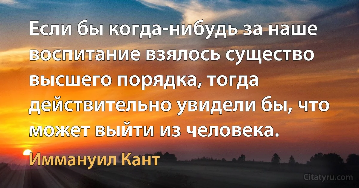 Если бы когда-нибудь за наше воспитание взялось существо высшего порядка, тогда действительно увидели бы, что может выйти из человека. (Иммануил Кант)