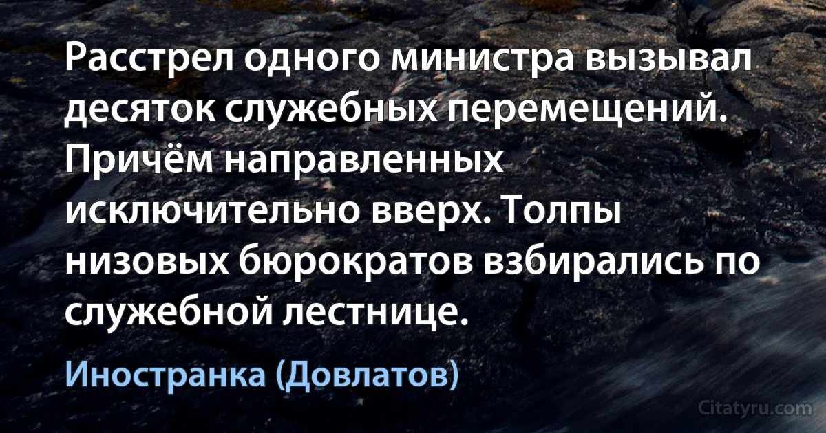 Расстрел одного министра вызывал десяток служебных перемещений. Причём направленных исключительно вверх. Толпы низовых бюрократов взбирались по служебной лестнице. (Иностранка (Довлатов))