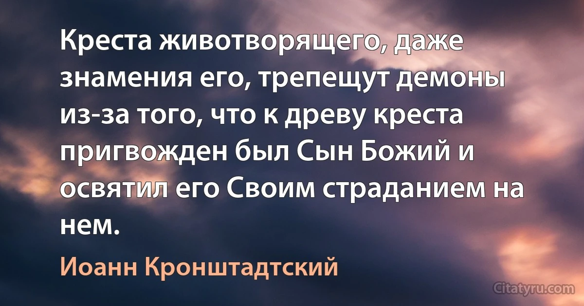 Креста животворящего, даже знамения его, трепещут демоны из-за того, что к древу креста пригвожден был Сын Божий и освятил его Своим страданием на нем. (Иоанн Кронштадтский)