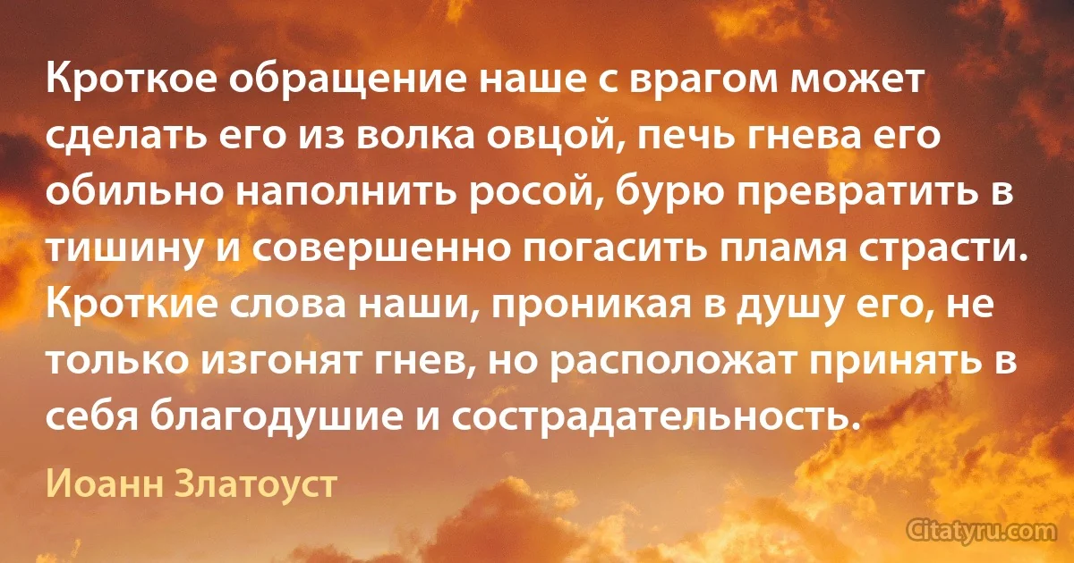 Кроткое обращение наше с врагом может сделать его из волка овцой, печь гнева его обильно наполнить росой, бурю превратить в тишину и совершенно погасить пламя страсти. Кроткие слова наши, проникая в душу его, не только изгонят гнев, но расположат принять в себя благодушие и сострадательность. (Иоанн Златоуст)