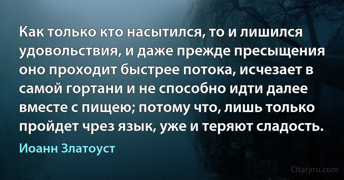 Как только кто насытился, то и лишился удовольствия, и даже прежде пресыщения оно проходит быстрее потока, исчезает в самой гортани и не способно идти далее вместе с пищею; потому что, лишь только пройдет чрез язык, уже и теряют сладость. (Иоанн Златоуст)