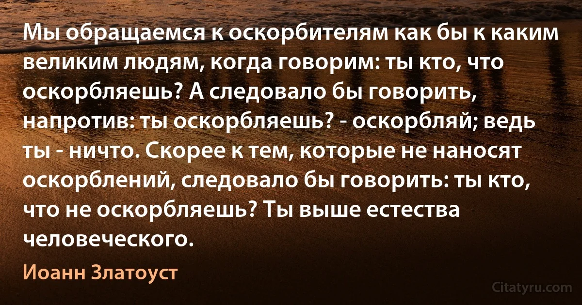 Мы обращаемся к оскорбителям как бы к каким великим людям, когда говорим: ты кто, что оскорбляешь? А следовало бы говорить, напротив: ты оскорбляешь? - оскорбляй; ведь ты - ничто. Скорее к тем, которые не наносят оскорблений, следовало бы говорить: ты кто, что не оскорбляешь? Ты выше естества человеческого. (Иоанн Златоуст)