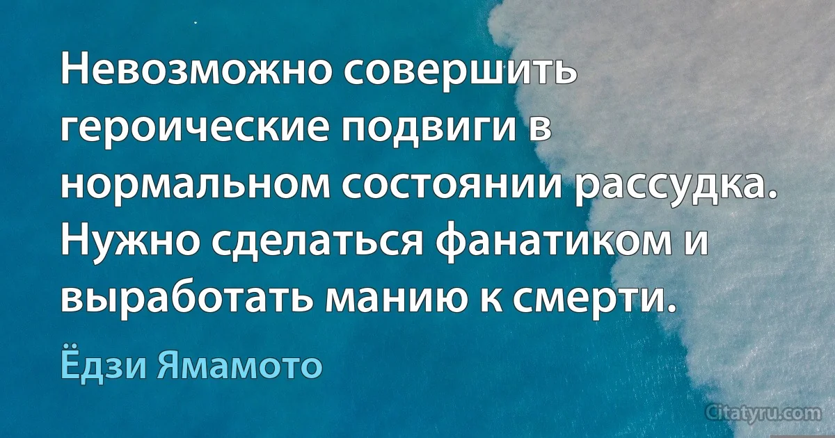 Невозможно совершить героические подвиги в нормальном состоянии рассудка. Нужно сделаться фанатиком и выработать манию к смерти. (Ёдзи Ямамото)