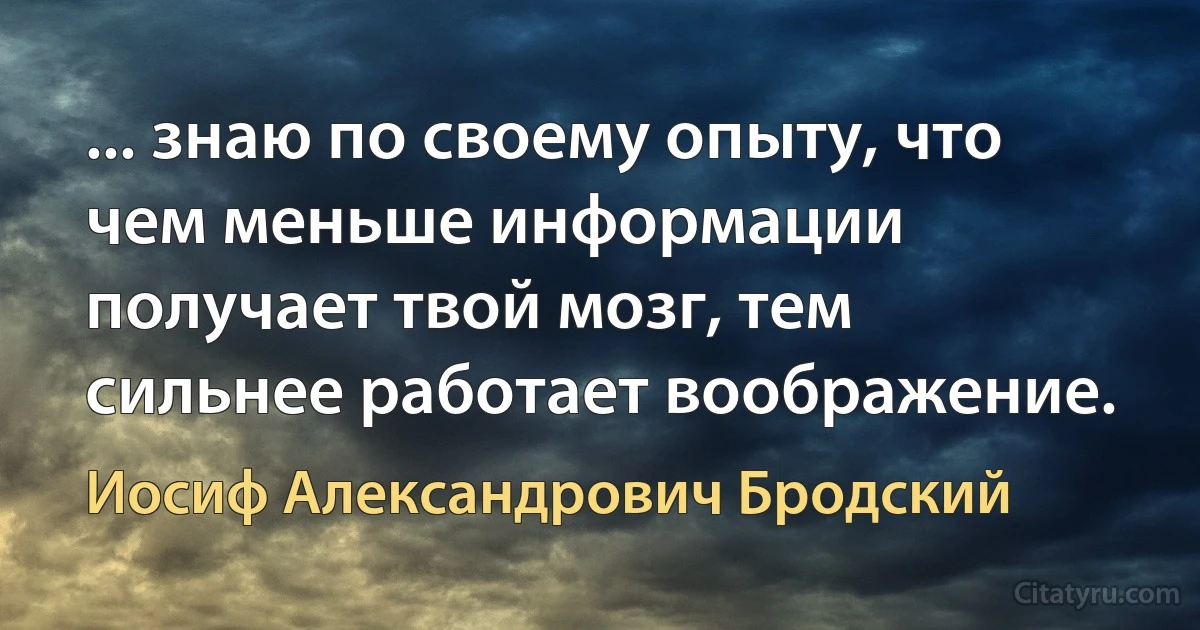 ... знаю по своему опыту, что чем меньше информации получает твой мозг, тем сильнее работает воображение. (Иосиф Александрович Бродский)