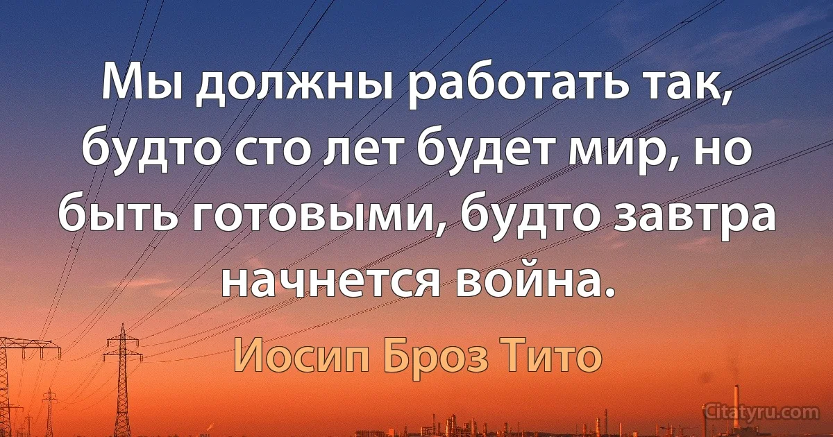 Мы должны работать так, будто сто лет будет мир, но быть готовыми, будто завтра начнется война. (Иосип Броз Тито)