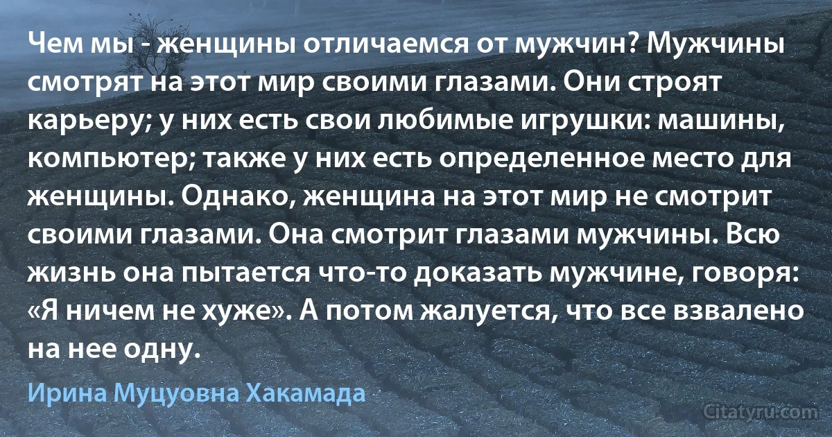 Чем мы - женщины отличаемся от мужчин? Мужчины смотрят на этот мир своими глазами. Они строят карьеру; у них есть свои любимые игрушки: машины, компьютер; также у них есть определенное место для женщины. Однако, женщина на этот мир не смотрит своими глазами. Она смотрит глазами мужчины. Всю жизнь она пытается что-то доказать мужчине, говоря: «Я ничем не хуже». А потом жалуется, что все взвалено на нее одну. (Ирина Муцуовна Хакамада)