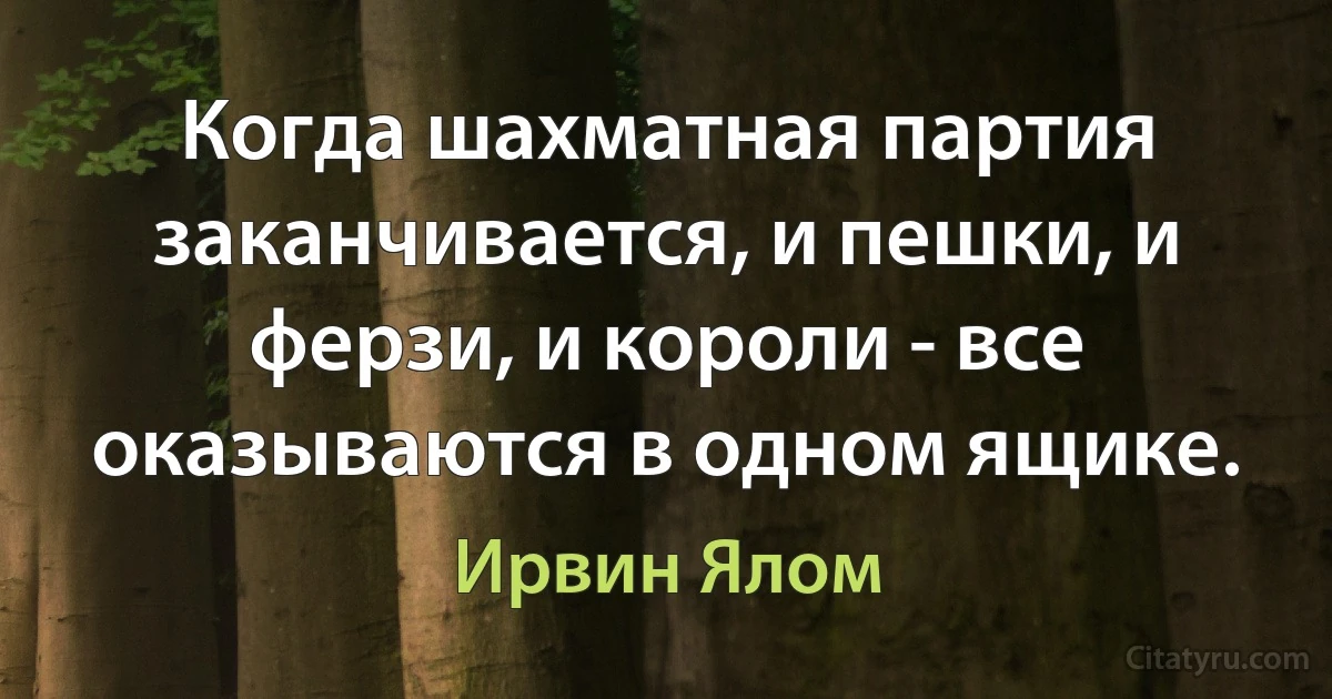 Когда шахматная партия заканчивается, и пешки, и ферзи, и короли - все оказываются в одном ящике. (Ирвин Ялом)