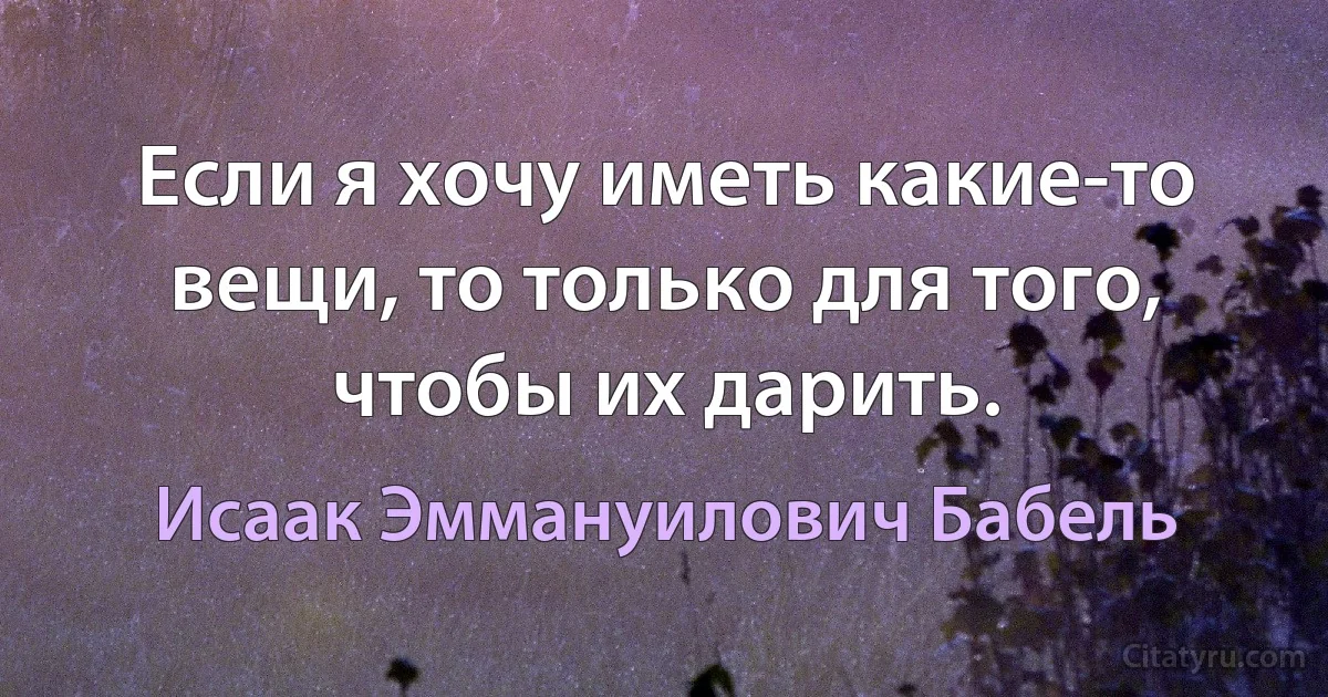 Если я хочу иметь какие-то вещи, то только для того, чтобы их дарить. (Исаак Эммануилович Бабель)