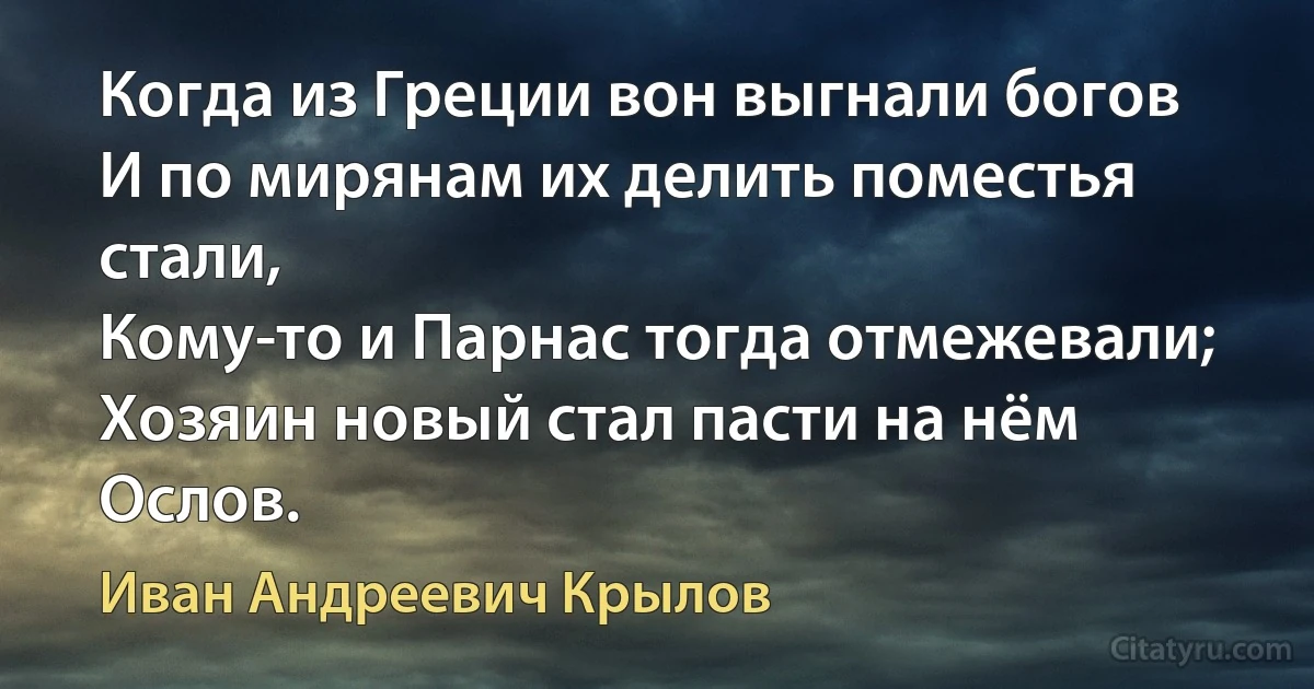 Когда из Греции вон выгнали богов
И по мирянам их делить поместья стали,
Кому-то и Парнас тогда отмежевали;
Хозяин новый стал пасти на нём Ослов. (Иван Андреевич Крылов)