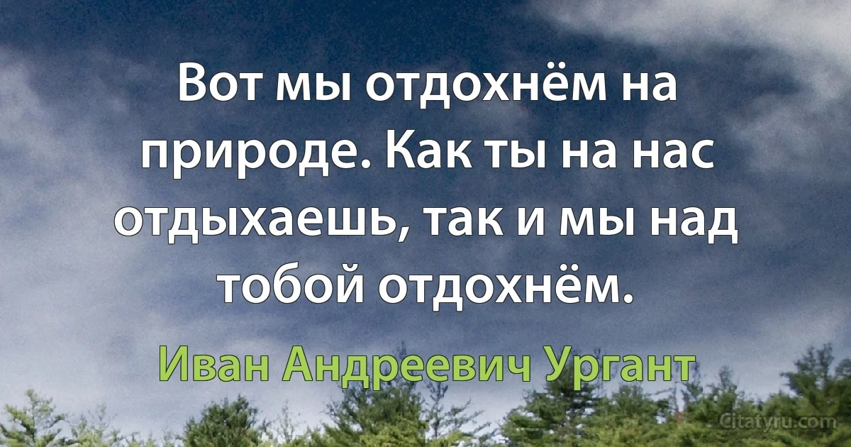 Вот мы отдохнём на природе. Как ты на нас отдыхаешь, так и мы над тобой отдохнём. (Иван Андреевич Ургант)