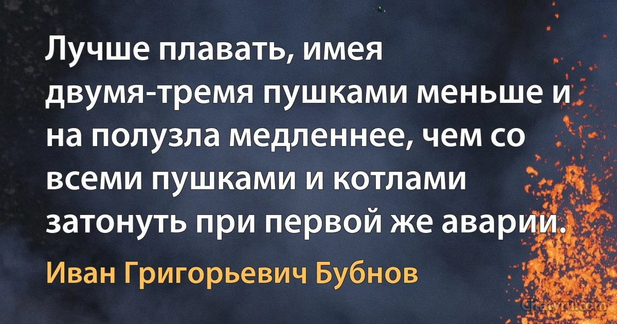 Лучше плавать, имея двумя-тремя пушками меньше и на полузла медленнее, чем со всеми пушками и котлами затонуть при первой же аварии. (Иван Григорьевич Бубнов)