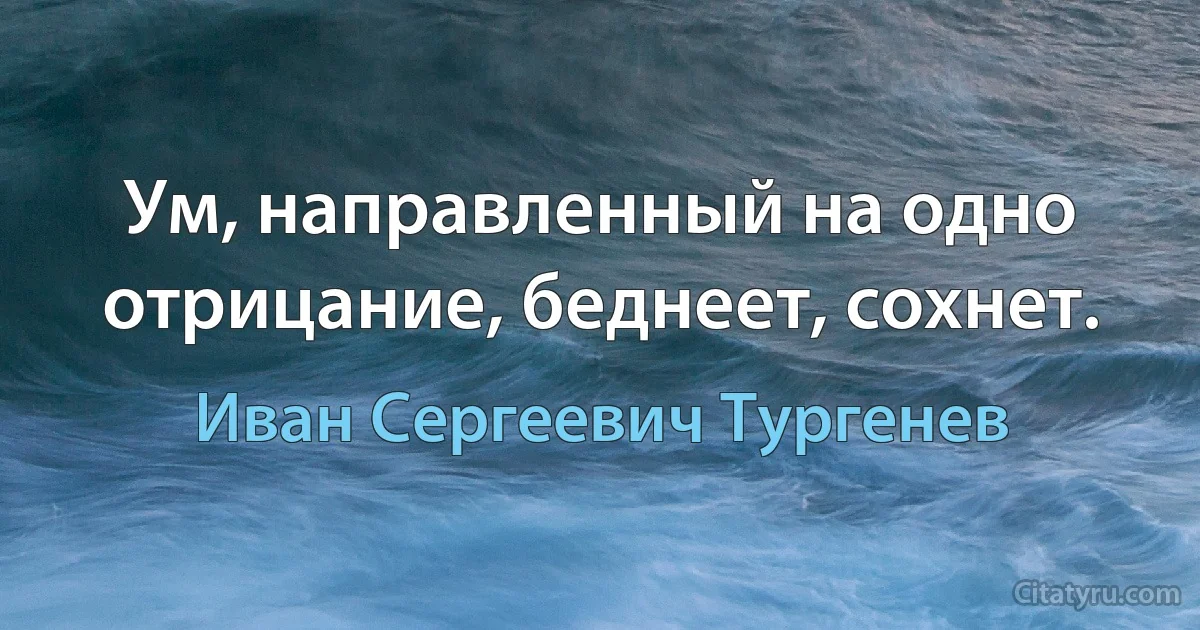 Ум, направленный на одно отрицание, беднеет, сохнет. (Иван Сергеевич Тургенев)