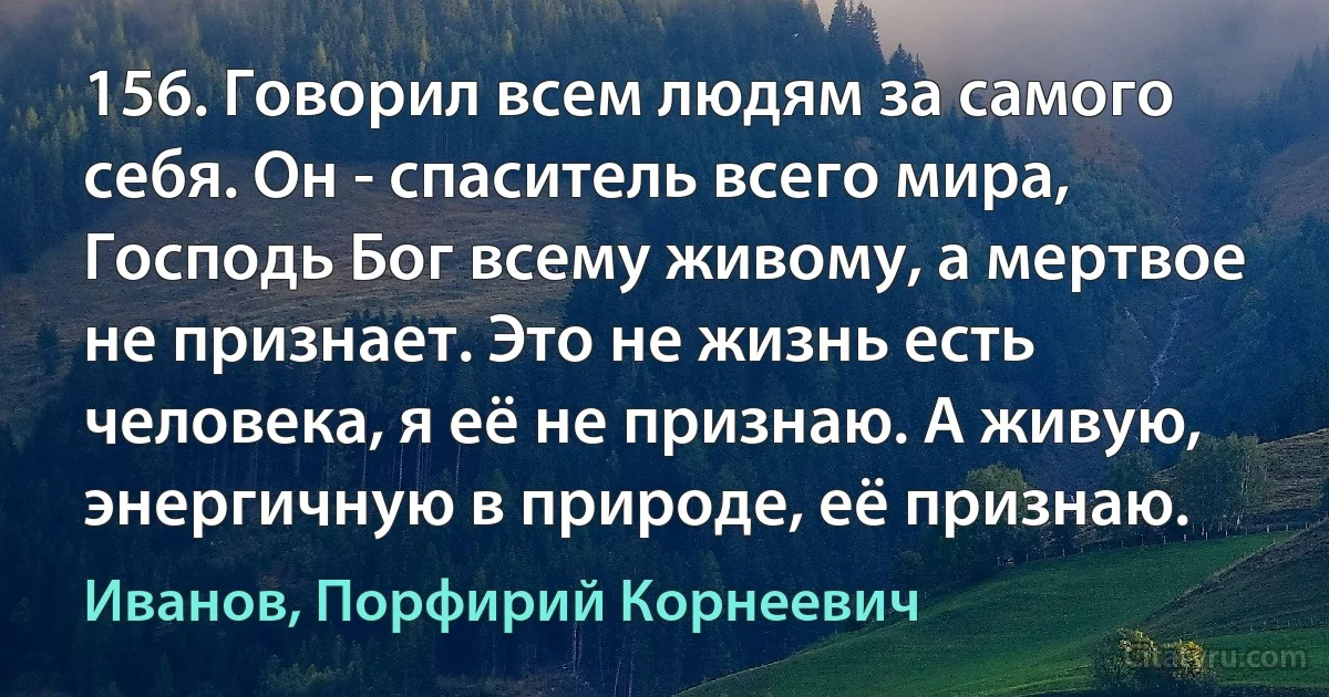 156. Говорил всем людям за самого себя. Он - спаситель всего мира, Господь Бог всему живому, а мертвое не признает. Это не жизнь есть человека, я её не признаю. А живую, энергичную в природе, её признаю. (Иванов, Порфирий Корнеевич)