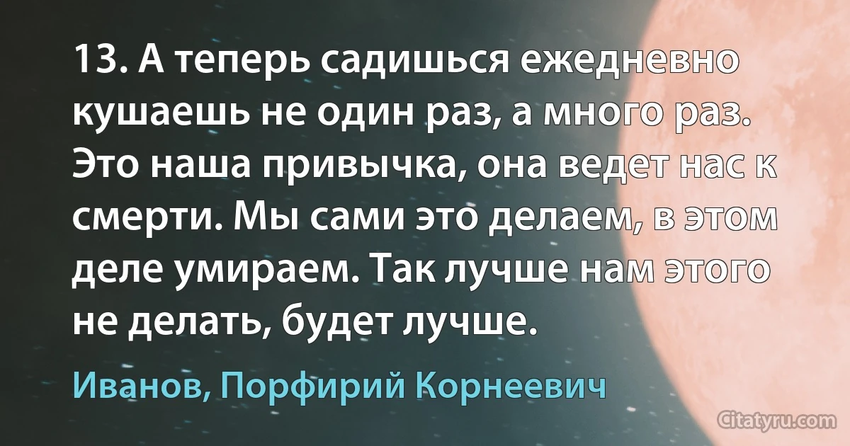 13. А теперь садишься ежедневно кушаешь не один раз, а много раз. Это наша привычка, она ведет нас к смерти. Мы сами это делаем, в этом деле умираем. Так лучше нам этого не делать, будет лучше. (Иванов, Порфирий Корнеевич)