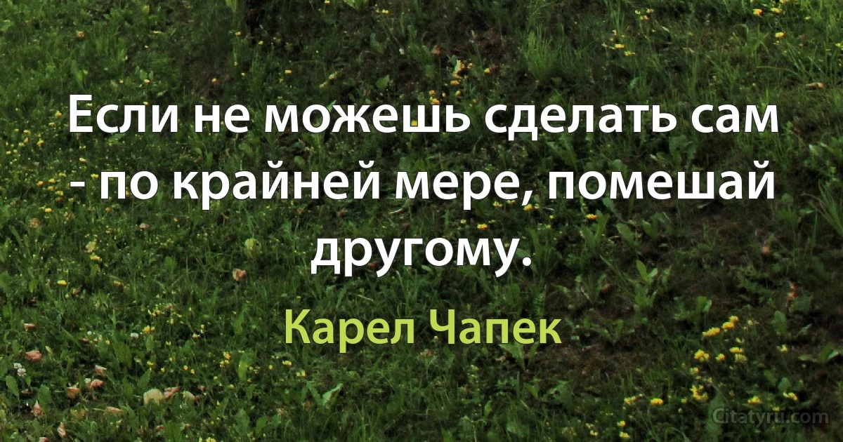 Если не можешь сделать сам - по крайней мере, помешай другому. (Карел Чапек)