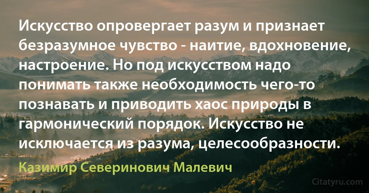 Искусство опровергает разум и признает безразумное чувство - наитие, вдохновение, настроение. Но под искусством надо понимать также необходимость чего-то познавать и приводить хаос природы в гармонический порядок. Искусство не исключается из разума, целесообразности. (Казимир Северинович Малевич)