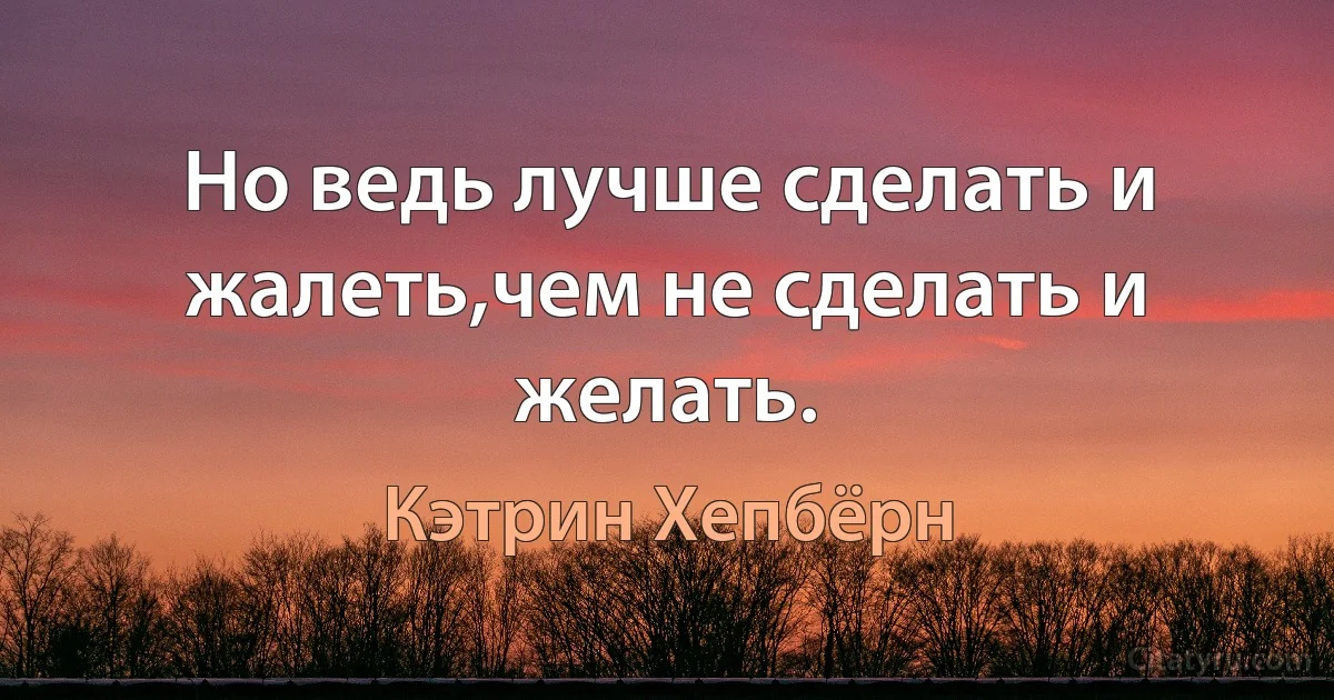 Но ведь лучше сделать и жалеть,чем не сделать и желать. (Кэтрин Хепбёрн)