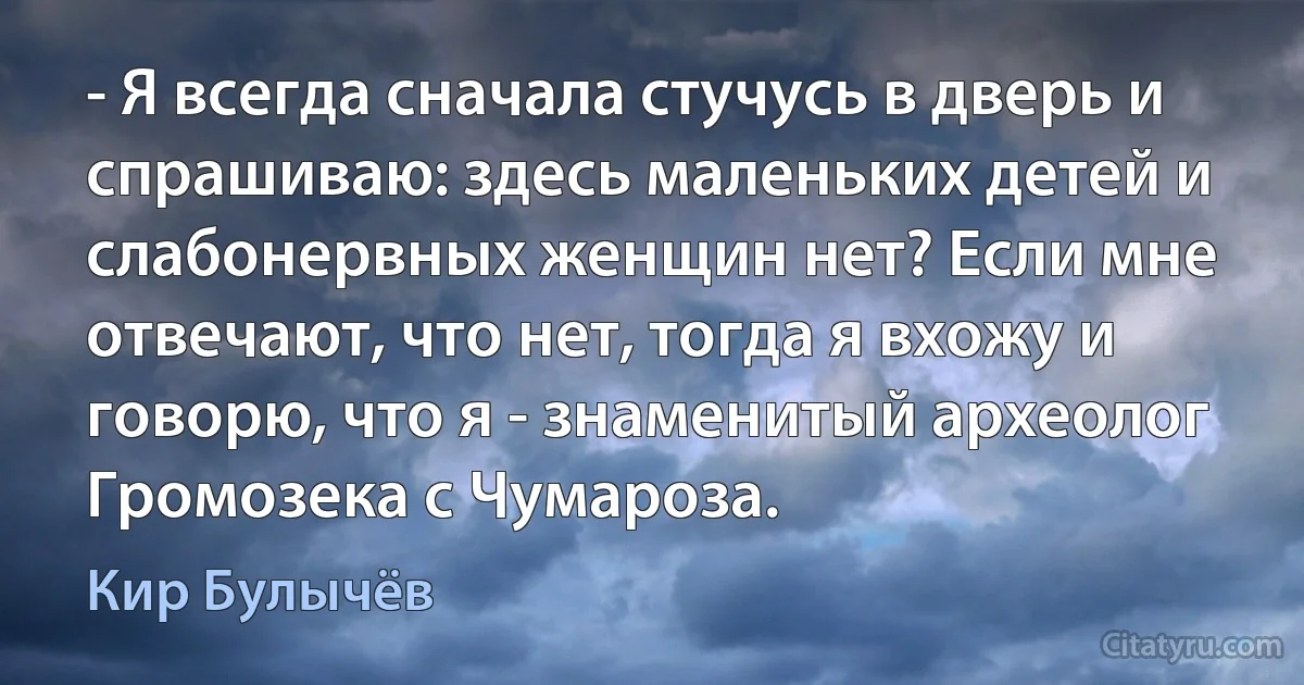 - Я всегда сначала стучусь в дверь и спрашиваю: здесь маленьких детей и слабонервных женщин нет? Если мне отвечают, что нет, тогда я вхожу и говорю, что я - знаменитый археолог Громозека с Чумароза. (Кир Булычёв)