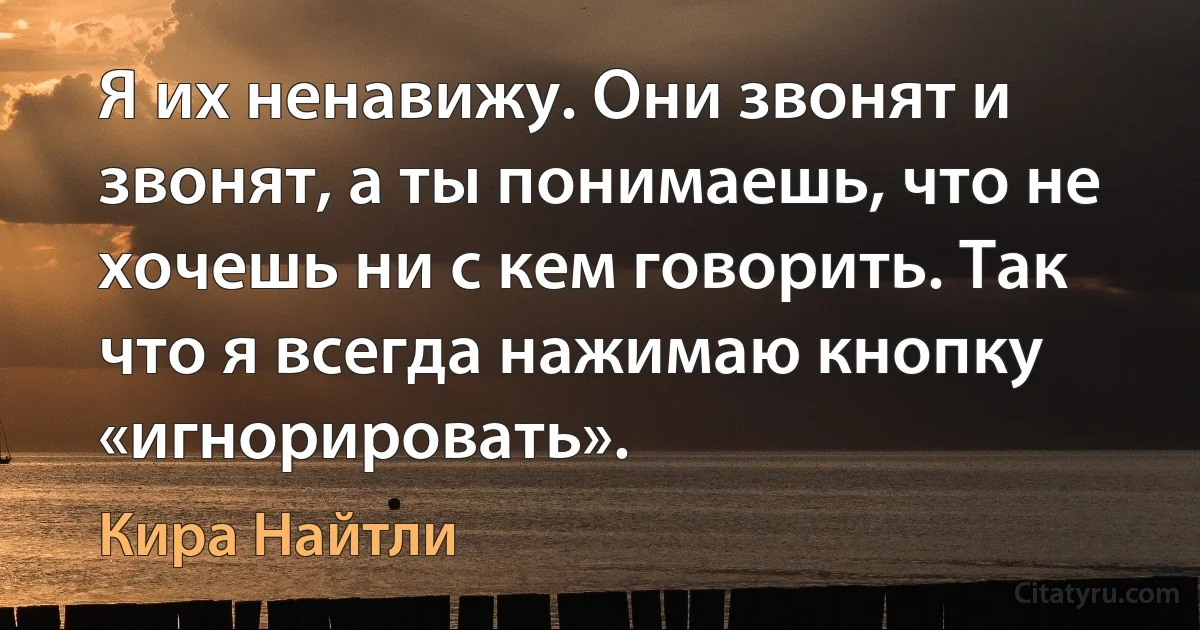 Я их ненавижу. Они звонят и звонят, а ты понимаешь, что не хочешь ни с кем говорить. Так что я всегда нажимаю кнопку «игнорировать». (Кира Найтли)