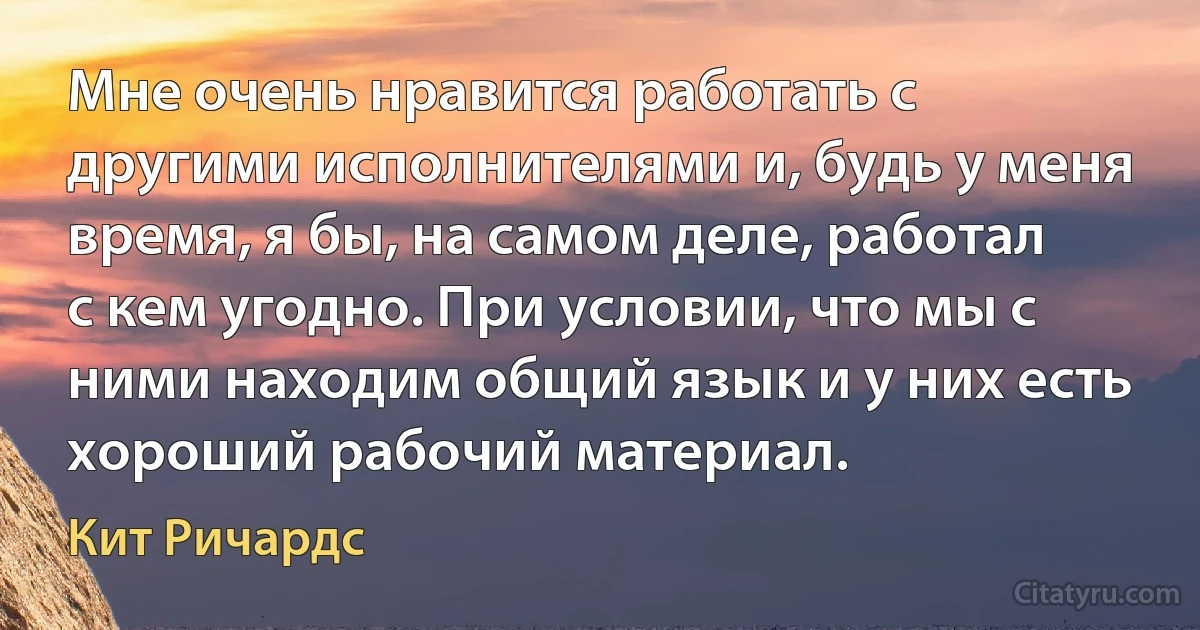 Мне очень нравится работать с другими исполнителями и, будь у меня время, я бы, на самом деле, работал с кем угодно. При условии, что мы с ними находим общий язык и у них есть хороший рабочий материал. (Кит Ричардс)