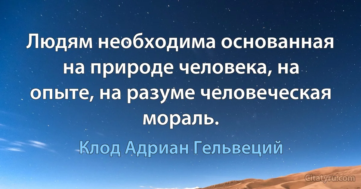 Людям необходима основанная на природе человека, на опыте, на разуме человеческая мораль. (Клод Адриан Гельвеций)