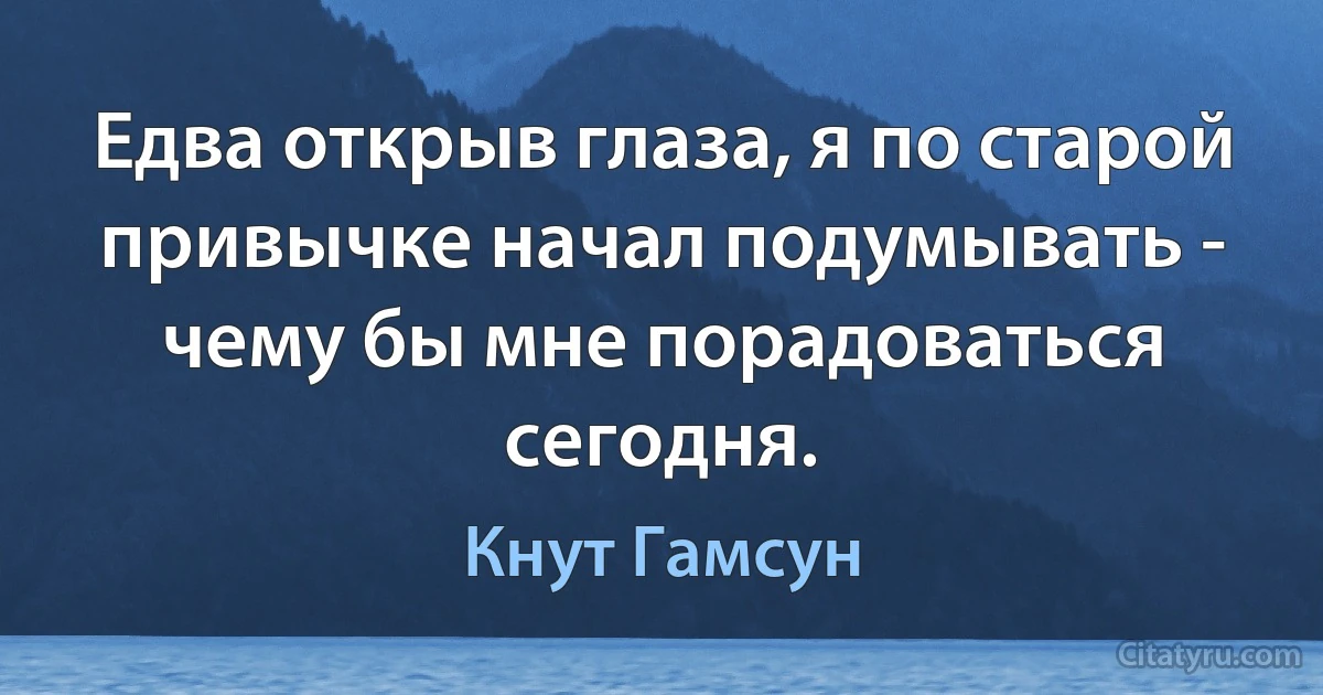 Едва открыв глаза, я по старой привычке начал подумывать -
чему бы мне порадоваться сегодня. (Кнут Гамсун)