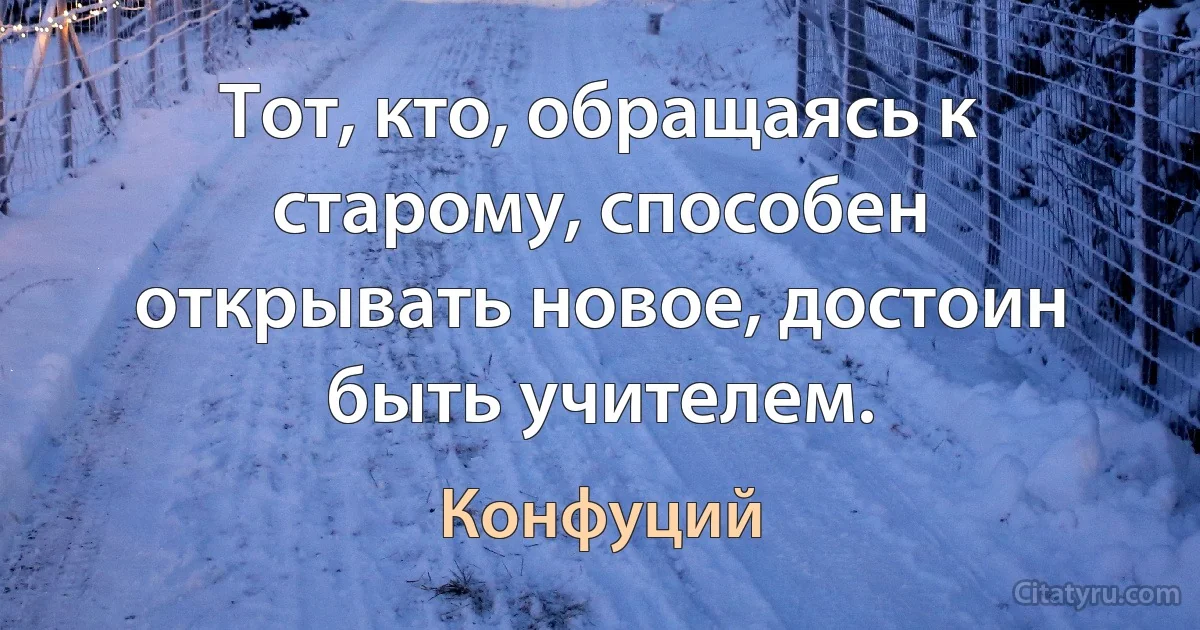 Тот, кто, обращаясь к старому, способен открывать новое, достоин быть учителем. (Конфуций)