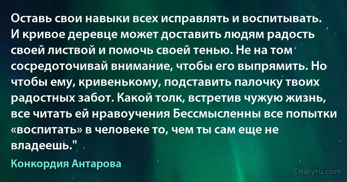 Оставь свои навыки всех исправлять и воспитывать. И кривое деревце может доставить людям радость своей листвой и помочь своей тенью. Не на том сосредоточивай внимание, чтобы его выпрямить. Но чтобы ему, кривенькому, подставить палочку твоих радостных забот. Какой толк, встретив чужую жизнь, все читать ей нравоучения Бессмысленны все попытки «воспитать» в человеке то, чем ты сам еще не владеешь." (Конкордия Антарова)