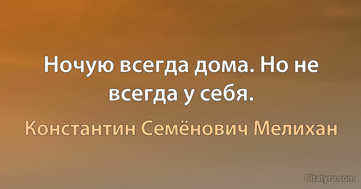 Ночую всегда дома. Но не всегда у себя. (Константин Семёнович Мелихан)