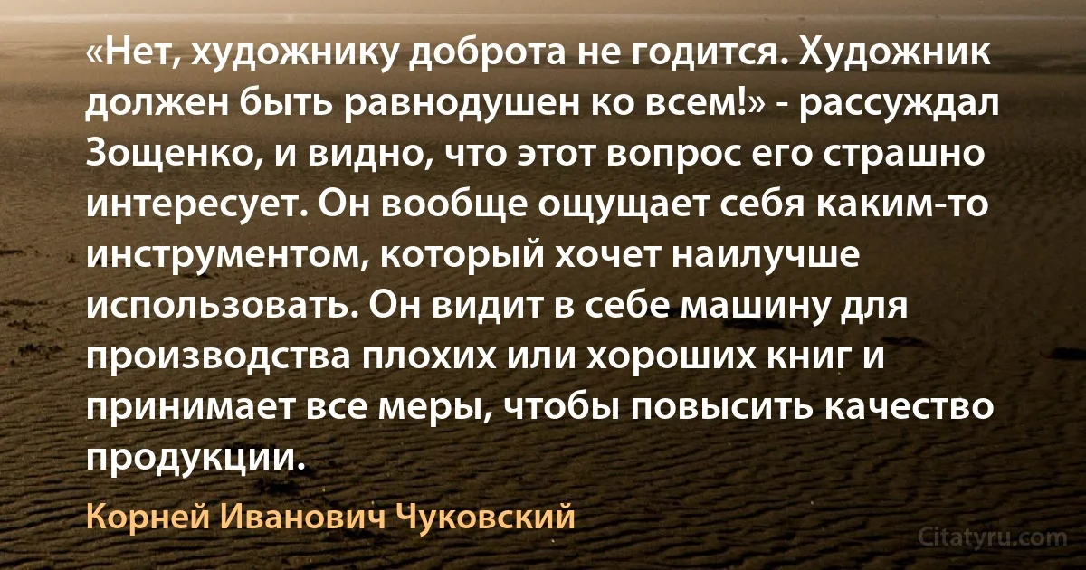 «Нет, художнику доброта не годится. Художник должен быть равнодушен ко всем!» - рассуждал Зощенко, и видно, что этот вопрос его страшно интересует. Он вообще ощущает себя каким-то инструментом, который хочет наилучше использовать. Он видит в себе машину для производства плохих или хороших книг и принимает все меры, чтобы повысить качество продукции. (Корней Иванович Чуковский)