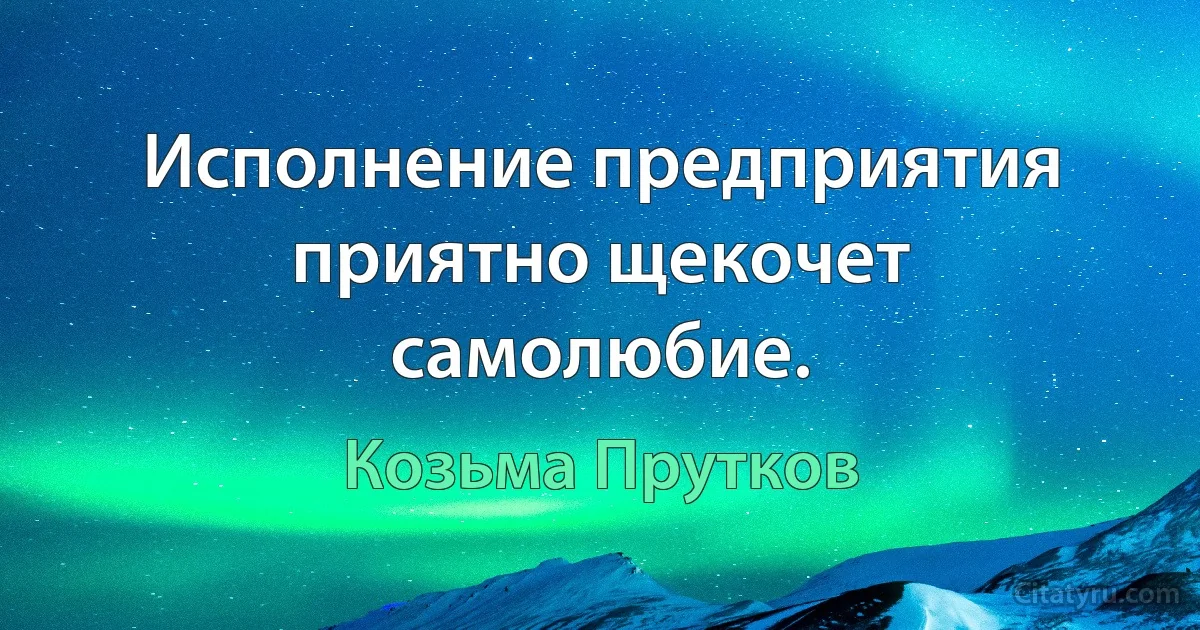 Исполнение предприятия приятно щекочет самолюбие. (Козьма Прутков)