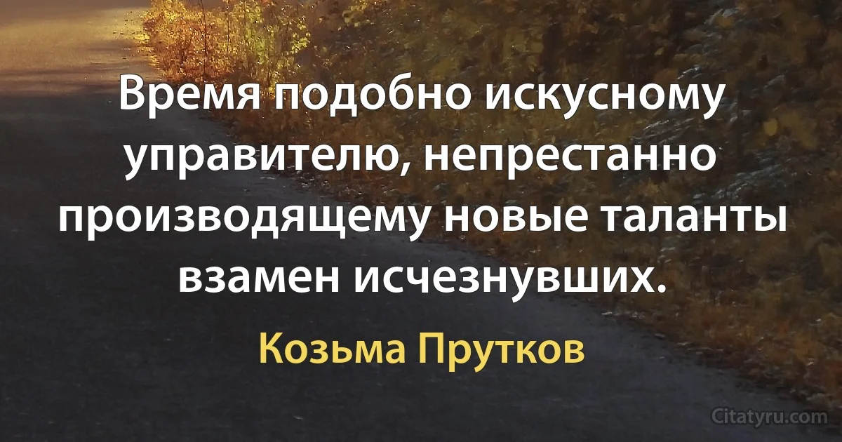 Время подобно искусному управителю, непрестанно производящему новые таланты взамен исчезнувших. (Козьма Прутков)