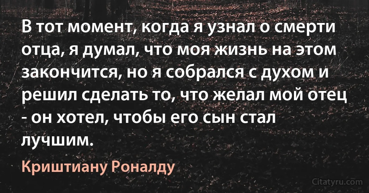 В тот момент, когда я узнал о смерти отца, я думал, что моя жизнь на этом закончится, но я собрался с духом и решил сделать то, что желал мой отец - он хотел, чтобы его сын стал лучшим. (Криштиану Роналду)