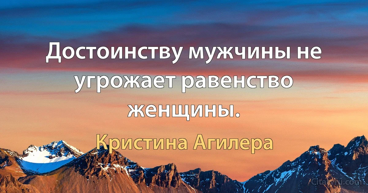 Достоинству мужчины не угрожает равенство женщины. (Кристина Агилера)