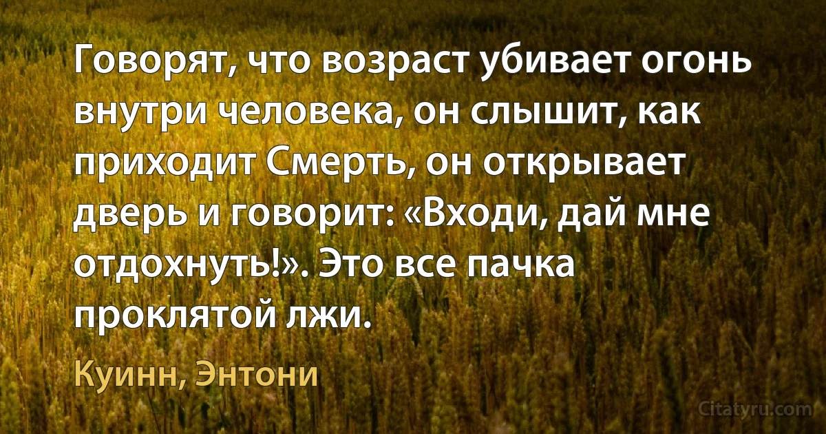 Говорят, что возраст убивает огонь внутри человека, он слышит, как приходит Смерть, он открывает дверь и говорит: «Входи, дай мне отдохнуть!». Это все пачка проклятой лжи. (Куинн, Энтони)