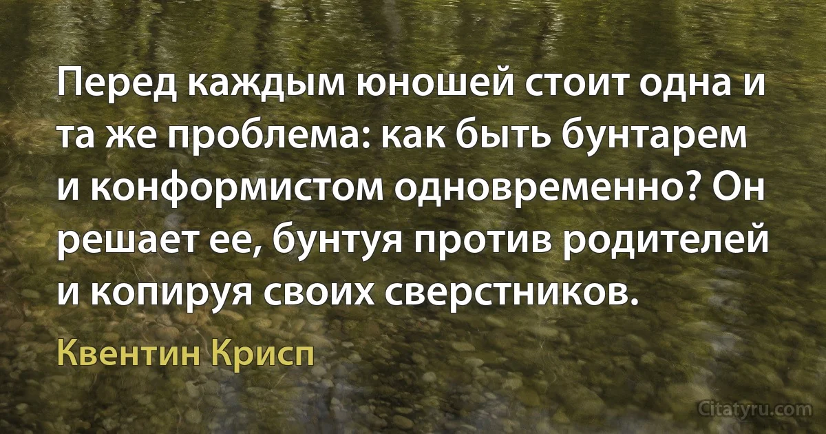 Перед каждым юношей стоит одна и та же проблема: как быть бунтарем и конформистом одновременно? Он решает ее, бунтуя против родителей и копируя своих сверстников. (Квентин Крисп)