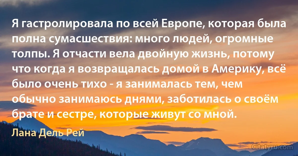 Я гастролировала по всей Европе, которая была полна сумасшествия: много людей, огромные толпы. Я отчасти вела двойную жизнь, потому что когда я возвращалась домой в Америку, всё было очень тихо - я занималась тем, чем обычно занимаюсь днями, заботилась о своём брате и сестре, которые живут со мной. (Лана Дель Рей)