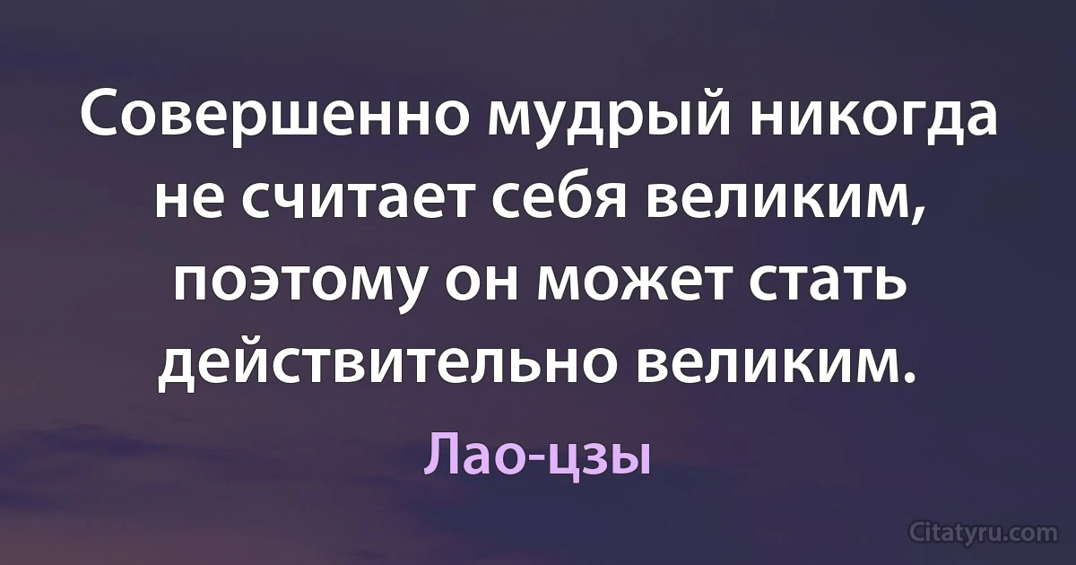 Совершенно мудрый никогда не считает себя великим, поэтому он может стать действительно великим. (Лао-цзы)