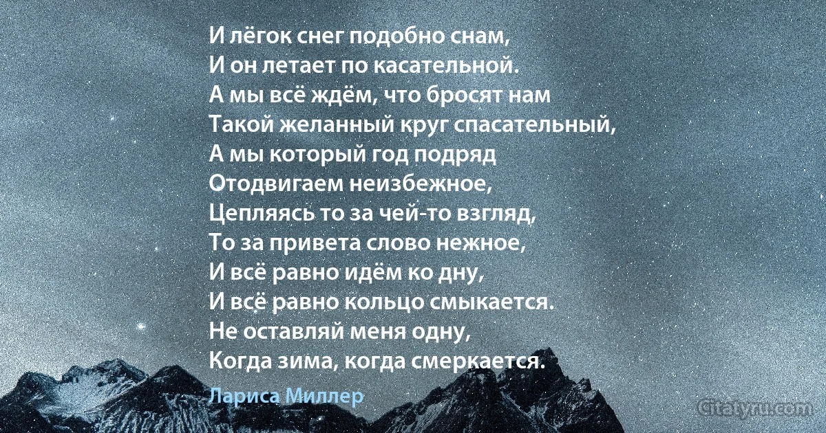 И лёгок снег подобно снам,
И он летает по касательной.
А мы всё ждём, что бросят нам
Такой желанный круг спасательный,
А мы который год подряд
Отодвигаем неизбежное,
Цепляясь то за чей-то взгляд,
То за привета слово нежное,
И всё равно идём ко дну,
И всё равно кольцо смыкается.
Не оставляй меня одну,
Когда зима, когда смеркается. (Лариса Миллер)