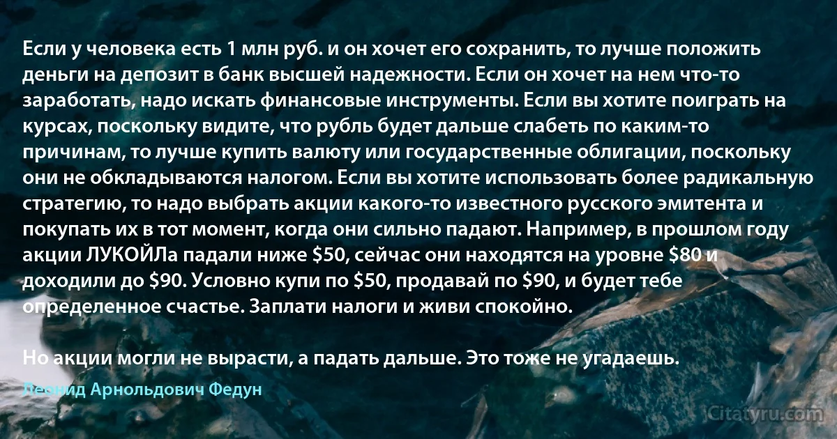 Если у человека есть 1 млн руб. и он хочет его сохранить, то лучше положить деньги на депозит в банк высшей надежности. Если он хочет на нем что-то заработать, надо искать финансовые инструменты. Если вы хотите поиграть на курсах, поскольку видите, что рубль будет дальше слабеть по каким-то причинам, то лучше купить валюту или государственные облигации, поскольку они не обкладываются налогом. Если вы хотите использовать более радикальную стратегию, то надо выбрать акции какого-то известного русского эмитента и покупать их в тот момент, когда они сильно падают. Например, в прошлом году акции ЛУКОЙЛа падали ниже $50, cейчас они находятся на уровне $80 и доходили до $90. Условно купи по $50, продавай по $90, и будет тебе определенное счастье. Заплати налоги и живи спокойно.

Но акции могли не вырасти, а падать дальше. Это тоже не угадаешь. (Леонид Арнольдович Федун)