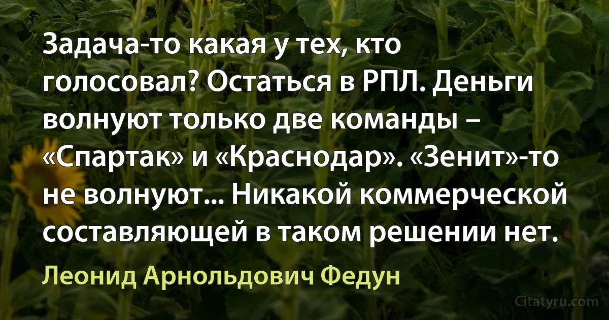 Задача-то какая у тех, кто голосовал? Остаться в РПЛ. Деньги волнуют только две команды – «Спартак» и «Краснодар». «Зенит»-то не волнуют... Никакой коммерческой составляющей в таком решении нет. (Леонид Арнольдович Федун)