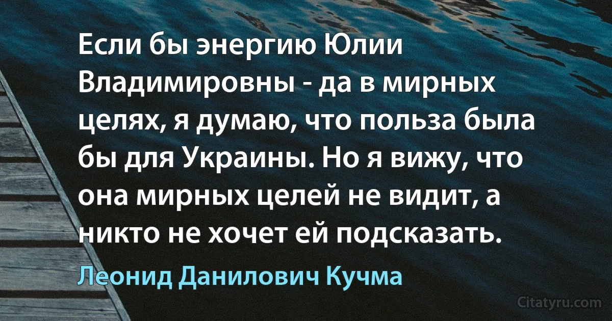 Если бы энергию Юлии Владимировны - да в мирных целях, я думаю, что польза была бы для Украины. Но я вижу, что она мирных целей не видит, а никто не хочет ей подсказать. (Леонид Данилович Кучма)