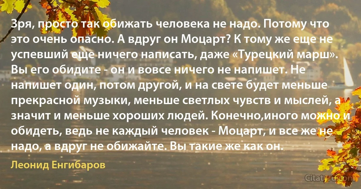 Зря, просто так обижать человека не надо. Потому что это очень опасно. А вдруг он Моцарт? К тому же еще не успевший еще ничего написать, даже «Турецкий марш». Вы его обидите - он и вовсе ничего не напишет. Не напишет один, потом другой, и на свете будет меньше прекрасной музыки, меньше светлых чувств и мыслей, а значит и меньше хороших людей. Конечно,иного можно и обидеть, ведь не каждый человек - Моцарт, и все же не надо, а вдруг не обижайте. Вы такие же как он. (Леонид Енгибаров)