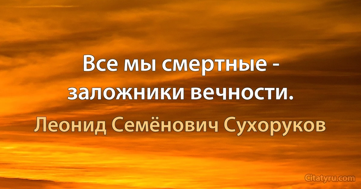 Все мы смертные - заложники вечности. (Леонид Семёнович Сухоруков)