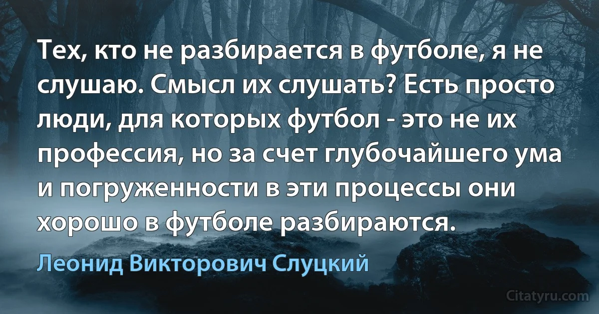 Тех, кто не разбирается в футболе, я не слушаю. Смысл их слушать? Есть просто люди, для которых футбол - это не их профессия, но за счет глубочайшего ума и погруженности в эти процессы они хорошо в футболе разбираются. (Леонид Викторович Слуцкий)