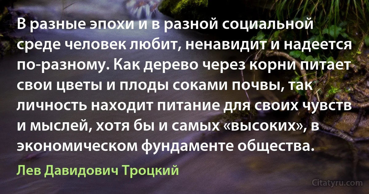 В разные эпохи и в разной социальной среде человек любит, ненавидит и надеется по-разному. Как дерево через корни питает свои цветы и плоды соками почвы, так личность находит питание для своих чувств и мыслей, хотя бы и самых «высоких», в экономическом фундаменте общества. (Лев Давидович Троцкий)