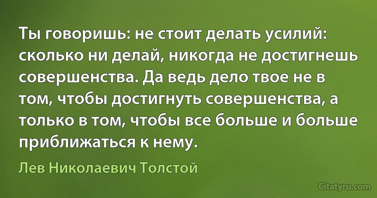 Ты говоришь: не стоит делать усилий: сколько ни делай, никогда не достигнешь совершенства. Да ведь дело твое не в том, чтобы достигнуть совершенства, а только в том, чтобы все больше и больше приближаться к нему. (Лев Николаевич Толстой)